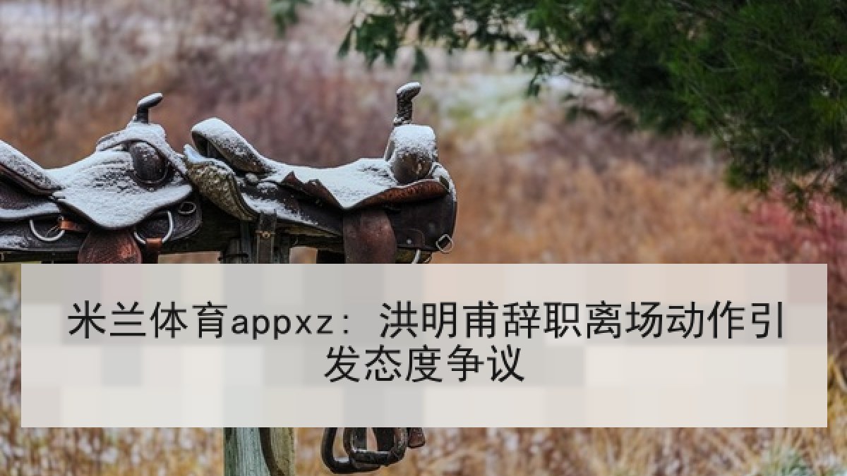 米兰体育appxz: 洪明甫辞职离场动作引发态度争议 米兰体育appxz: 洪明甫辞职离场动作引发态度争议