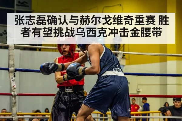 张志磊确认与赫尔戈维奇重赛 胜者有望挑战乌西克冲击金腰带