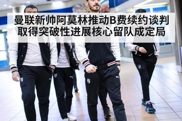 曼联新帅阿莫林推动B费续约谈判取得突破性进展核心留队成定局